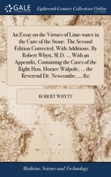 An essay on the virtues of lime-water in the cure of the Stone. The second edition corrected, with additions. By Robert Whytt, M.D. ... With an ... ... the Reverend Dr. Newcombe, ... &c. 1170585515 Book Cover