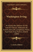 Washington Irving: Mr. Bryant's Address On His Life And Genius; Addresses By Everett, Bancroft, Longfellow, Felton, Aspinwall, King, Francis, Greene 1163895016 Book Cover