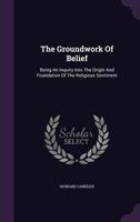 The Groundwork Of Belief: Being An Inquiry Into The Origin And Foundation Of The Religious Sentiment... 1276312571 Book Cover