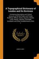 A Topographical Dictionary of London and Its Environs: Containing Descriptive and Critical Accounts of All the Public and Private Buildings, Offices, ... Scholastic and Other Establishments, With L 1016266235 Book Cover