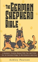 The German Shepherd Bible - A Beginners Training Manual With Tips and Tricks For An Untrained Puppy To Well Behaved Adult Dog 1925992489 Book Cover