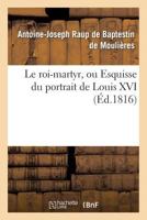 Le Roi-Martyr, Ou Esquisse Du Portrait de Louis XVI. Seconde A(c)Dition 2013379692 Book Cover