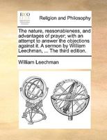 The nature, reasonableness, and advantages of prayer; with an attempt to answer the objections against it. A sermon by William Leechman, ... The third edition. 1170608426 Book Cover