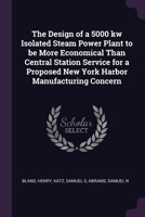 The Design of a 5000 kw Isolated Steam Power Plant to be More Economical Than Central Station Service for a Proposed New York Harbor Manufacturing Concern 1378938585 Book Cover