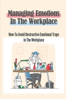 Managing Emotions In The Workplace: How To Avoid Destructive Emotional Traps In The Workplace: Workplace Culture B09BY85N9C Book Cover