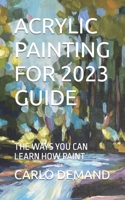 ACRYLIC PAINTING FOR 2023 GUIDE: THE WAYS YOU CAN LEARN HOW PAINT B0C87H524S Book Cover