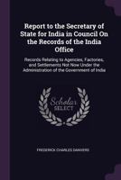 Report to the Secretary of State for India in Council On the Records of the India Office: Records Relating to Agencies, Factories, and Settlements Not ... the Administration of the Government of India 137756830X Book Cover