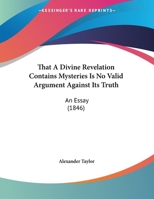 That A Divine Revelation Contains Mysteries Is No Valid Argument Against Its Truth: An Essay (1846) 1346520313 Book Cover