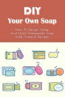 DIY Your Own Soap: How To Design, Wrap, And Store Homemade Soap With Creative Recipes: How Do You Make All Natural Soap B099TVHP65 Book Cover