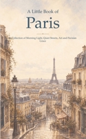 A Little Book of Paris: A Collection of Morning Light, Quiet Streets, Art and Parisian Grace B0HBYQ3Y4S Book Cover