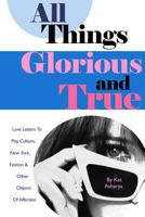 All Things Glorious and True: Love Letters to Pop Culture, New York, Fashion & Other Objects of Affection 1484891996 Book Cover