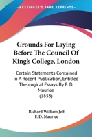Grounds For Laying Before The Council Of King's College, London: Certain Statements Contained In A Recent Publication, Entitled Theological Essays By F. D. Maurice 1436863317 Book Cover