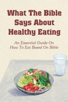What The Bible Says About Healthy Eating: An Essential Guide On How To Eat Based On Bible: What Food Does The Bible Say Not To Eat B0988RCVCK Book Cover