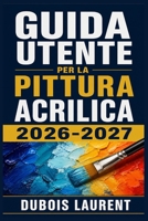 GUIDA UTENTE PER LA PITTURA ACRILICA 2026-2027: Un Processo Chiaro E Dettagliato Per La Configurazione Iniziale E L’uso Avanzato (Italian Edition) B0H16SMH46 Book Cover