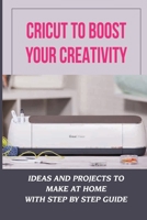 Cricut To Boost Your Creativity: Ideas And Projects To Make At Home With Step By Step Guide: Cricut Maker Projects For Beginners B09DFNHJG4 Book Cover