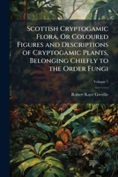 Scottish Cryptogamic Flora, Or Coloured Figures and Descriptions of Cryptogamic Plants, Belonging Chiefly to the Order Fungi 1023762331 Book Cover