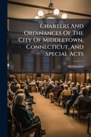 Charters And Ordinances Of The City Of Middletown, Connecticut, And Special Acts: Revised To February 15, 1913... 1278972110 Book Cover