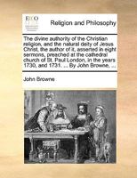The divine authority of the Christian religion, and the natural deity of Jesus Christ, the author of it, asserted in eight sermons, preached at the ... years 1730, and 1731. ... By John Browne, ... 1140705679 Book Cover