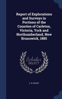 Report of Explorations and Surveys in Portions of the Counties of Carleton, Victoria, York and Northumberland, New Brunswick, 1885 1340099942 Book Cover