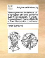 Plain arguments in defence of the people's absolute dominion over the constitution. In which the question of Roman Catholic enfranchisement is fully considered. 1140780360 Book Cover