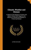 Climate, Weather and Disease: A Sketch of the Opinions of Antient and Modern Writers with Regard to the Influence of Climate and Weather in Producing Disease 0344310450 Book Cover