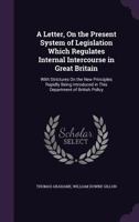 A Letter, On the Present System of Legislation Which Regulates Internal Intercourse in Great Britain: With Strictures On the New Principles Rapidly Being Introduced in This Department of British Polic 1341464334 Book Cover