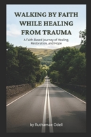 Walking by Faith While Healing from Trauma: A Faith-Based Journey of Healing, Restoration, and Hope B0H6TCDTL1 Book Cover
