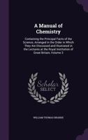 A Manual of Chemistry: Containing the Principal Facts of the Science, Arranged in the Order in Which They Are Discussed and Illustrated in the Lectures at the Royal Institution of Great Britain, Volum 1144371643 Book Cover