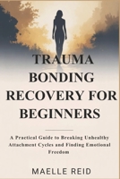TRAUMA BONDING RECOVERY FOR BEGINNERS: A Practical Guide to Breaking Unhealthy Attachment Cycles and Finding Emotional Freedom B0H2H3LLYT Book Cover