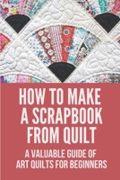 How To Make A Scrapbook From Quilt: A Valuable Guide Of Art Quilts For Beginners: Give The Different Kinds Of Quilting Techniques B0991J7BYT Book Cover