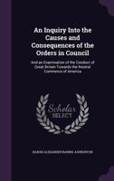 An Inquiry Into the Causes and Consequences of the Orders in Council: And an Examination of the Conduct of Great Britain Towards the Neutral Commerce of America 1357934750 Book Cover