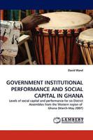 GOVERNMENT INSTITUTIONAL PERFORMANCE AND SOCIAL CAPITAL IN GHANA: Levels of social capital and performance for six District Assemblies from the Western region of Ghana 3838355415 Book Cover