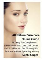 All Natural Skin Care Online Guide: Be Ready for Compliments! A Healthy Way to Cure Dark Circles and Wrinkles and Get Glowing Skin at Home Without Spending a Penny 1502705532 Book Cover