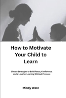 HOW TO MOTIVATE YOUR CHILD TO LEARN: Simple Strategies to Build Focus, Confidence, and a Love for Learning Without Pressure B0GW7GM9P3 Book Cover