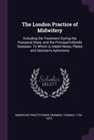 The London practice of midwifery: including the treatment during the puerperal state, and the principal infantile diseases. To which is added notes, plates and Denman's Aphorisms 1379078806 Book Cover