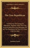 The true republican: containing the inaugural addresses, together with the first annual addresses and messages of all the presidents of the United ... 1789 to 1845; with their farewell addresses 0548473315 Book Cover
