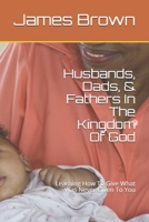 Husbands, Dads, & Fathers In The Kingdom Of God: Learning How To Give What Was Never Given To You B084DFZNVL Book Cover