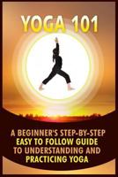 Yoga 101: A Beginner's Step-By-Step Easy to Follow Guide to Understanding and Practicing Yoga 1530023386 Book Cover