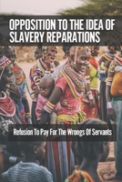 Opposition To The Idea Of Slavery Reparations: Refusion To Pay For The Wrongs Of Servants: The Idea Of Reparations null Book Cover