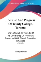 The Rise And Progress Of Trinity College, Toronto: With A Sketch Of The Life Of The Lord Bishop Of Toronto, As Connected With Church Education In Canada 1437305008 Book Cover