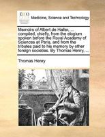 Memoirs of Albert de Haller, ... compiled, chiefly, from the elogium spoken before the Royal Academy of Sciences at Paris, and from the tributes paid ... other foreign societies. By Thomas Henry, ... 1140975609 Book Cover