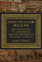 Spectacular Wealth: The Festivals of Colonial South American Mining Towns 1477310509 Book Cover