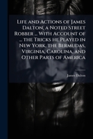 Life and Actions of James Dalton, a Noted Street Robber ... with Account of ... the Tricks He Played in New York, the Bermudas, Virginia, Carolina, and Other Parts of America 1149367628 Book Cover