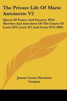 The Private Life Of Marie Antoinette V2: Queen Of France And Navarre, With Sketches And Anecdotes Of The Courts Of Louis XIV, Louis XV, And Louis XVI 1437327710 Book Cover