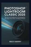 Photoshop Lightroom Classic 2025: The Practical Handbook for Photographers Who Want Clear, Sharp, and Balanced Photos B0FXLWTH8P Book Cover