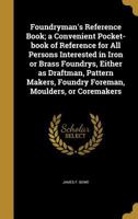 Foundryman's Reference Book; A Convenient Pocket-Book of Reference for All Persons Interested in Iron or Brass Foundrys, Either as Draftman, Pattern Makers, Foundry Foreman, Moulders, or Coremakers 1362555428 Book Cover