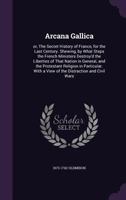 Arcana gallica: or, The secret history of France, for the last century. Shewing, by what steps the French ministers destroy'd the liberties of that ... With a view of the distraction and civil wars 1340990636 Book Cover