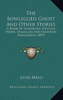 The Bowlegged Ghost And Other Stories: A Book Of Humorous Sketches, Verses, Dialogues And Facetious Paragraphs 0548647518 Book Cover