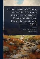 A Lord Mayor's Diary, 1906-7. To Which is Added the Official Diary of Micajah Perry, Lord Mayor 1738-9 1024085902 Book Cover