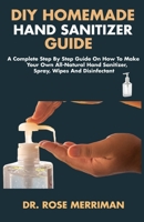 DIY HOMEMADE HAND SANITIZER GUIDE: A Complete Step By Step Guide On How To Make Your Own All-Natural Hand Sanitizer, Spray, Wipes And Disinfectant B086L7YWZV Book Cover